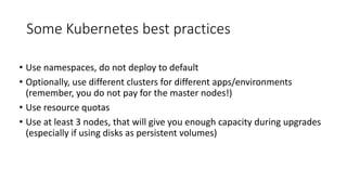 Some Kubernetes best practices
• Use namespaces, do not deploy to default
• Optionally, use different clusters for different apps/environments
(remember, you do not pay for the master nodes!)
• Use resource quotas
• Use at least 3 nodes, that will give you enough capacity during upgrades
(especially if using disks as persistent volumes)
 