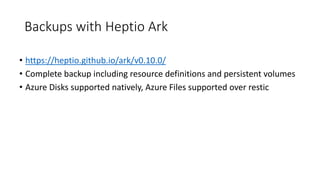 Backups with Heptio Ark
• https://heptio.github.io/ark/v0.10.0/
• Complete backup including resource definitions and persistent volumes
• Azure Disks supported natively, Azure Files supported over restic
 