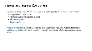 Ingress and Ingress Controllers
• Ingress is a Kubernetes API that manages external access to the services in the cluster
• Supports HTTP and HTTPs
• Path and Subdomain based routing
• SSL Termination
• Save on public Ips
• Ingress controller is a daemon, deployed as a Kubernetes Pod, that watches the Ingress
Endpoint for updates. Its job is to satisfy requests for ingresses. Most popular one being
Nginx.
 