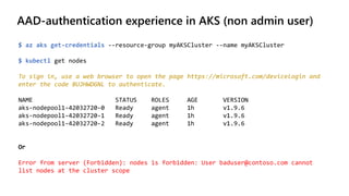 AAD-authentication experience in AKS (non admin user)
$ az aks get-credentials --resource-group myAKSCluster --name myAKSCluster
$ kubectl get nodes
To sign in, use a web browser to open the page https://microsoft.com/devicelogin and
enter the code BUJHWDGNL to authenticate.
NAME STATUS ROLES AGE VERSION
aks-nodepool1-42032720-0 Ready agent 1h v1.9.6
aks-nodepool1-42032720-1 Ready agent 1h v1.9.6
aks-nodepool1-42032720-2 Ready agent 1h v1.9.6
Or
Error from server (Forbidden): nodes is forbidden: User baduser@contoso.com cannot
list nodes at the cluster scope
 