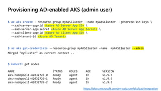 Provisioning AD-enabled AKS (admin user)
$ az aks create --resource-group myAKSCluster --name myAKSCluster --generate-ssh-keys 
--aad-server-app-id <Azure AD Server App ID> 
--aad-server-app-secret <Azure AD Server App Secret> 
--aad-client-app-id <Azure AD Client App ID> 
--aad-tenant-id <Azure AD Tenant>
$ az aks get-credentials --resource-group myAKSCluster –name myAKSCluster --admin
Merged "myCluster" as current context ..
$ kubectl get nodes
NAME STATUS ROLES AGE VERSION
aks-nodepool1-42032720-0 Ready agent 1h v1.9.6
aks-nodepool1-42032720-1 Ready agent 1h v1.9.6
aks-nodepool1-42032720-2 Ready agent 1h v1.9.6
https://docs.microsoft.com/en-us/azure/aks/aad-integration
 