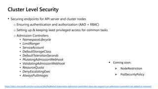  Coming soon:
 NodeRestriction
 PodSecurityPolicy
Cluster Level Security
• Securing endpoints for API server and cluster nodes
o Ensuring authentication and authorization (AAD + RBAC)
o Setting up & keeping least privileged access for common tasks
o Admission Controllers
• NamespaceLifecycle
• LimitRanger
• ServiceAccount
• DefaultStorageClass
• DefaultTolerationSeconds
• MutatingAdmissionWebhook
• ValidatingAdmissionWebhook
• ResourceQuota
• DenyEscalatingExec
• AlwaysPullImages
https://docs.microsoft.com/en-us/azure/aks/faq#what-kubernetes-admission-controllers-does-aks-support-can-admission-controllers-be-added-or-removed
 
