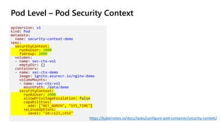 Pod Level – Pod Security Context
apiVersion: v1
kind: Pod
metadata:
name: security-context-demo
spec:
securityContext:
runAsUser: 1000
fsGroup: 2000
volumes:
- name: sec-ctx-vol
emptyDir: {}
containers:
- name: sec-ctx-demo
image: ignite.azurecr.io/nginx-demo
volumeMounts:
- name: sec-ctx-vol
mountPath: /data/demo
securityContext:
runAsUser: 2000
allowPrivilegeEscalation: false
capabilities:
add: ["NET_ADMIN", "SYS_TIME"]
seLinuxOptions:
level: "s0:c123,c456"
https://kubernetes.io/docs/tasks/configure-pod-container/security-context/
 