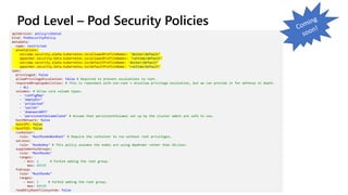 Pod Level – Pod Security Policies
apiVersion: policy/v1beta1
kind: PodSecurityPolicy
metadata:
name: restricted
annotations:
seccomp.security.alpha.kubernetes.io/allowedProfileNames: 'docker/default’
apparmor.security.beta.kubernetes.io/allowedProfileNames: 'runtime/default’
seccomp.security.alpha.kubernetes.io/defaultProfileName: 'docker/default’
apparmor.security.beta.kubernetes.io/defaultProfileName: 'runtime/default’
spec:
privileged: false
allowPrivilegeEscalation: false # Required to prevent escalations to root.
requiredDropCapabilities: # This is redundant with non-root + disallow privilege escalation, but we can provide it for defense in depth.
- ALL
volumes: # Allow core volume types.
- 'configMap’
- 'emptyDir’
- 'projected’
- 'secret’
- 'downwardAPI’
- 'persistentVolumeClaim’ # Assume that persistentVolumes set up by the cluster admin are safe to use.
hostNetwork: false
hostIPC: false
hostPID: false
runAsUser:
rule: 'MustRunAsNonRoot’ # Require the container to run without root privileges.
seLinux:
rule: 'RunAsAny’ # This policy assumes the nodes are using AppArmor rather than SELinux.
supplementalGroups:
rule: 'MustRunAs’
ranges:
- min: 1 # Forbid adding the root group.
max: 65535
fsGroup:
rule: 'MustRunAs’
ranges:
- min: 1 # Forbid adding the root group.
max: 65535
readOnlyRootFilesystem: false
 