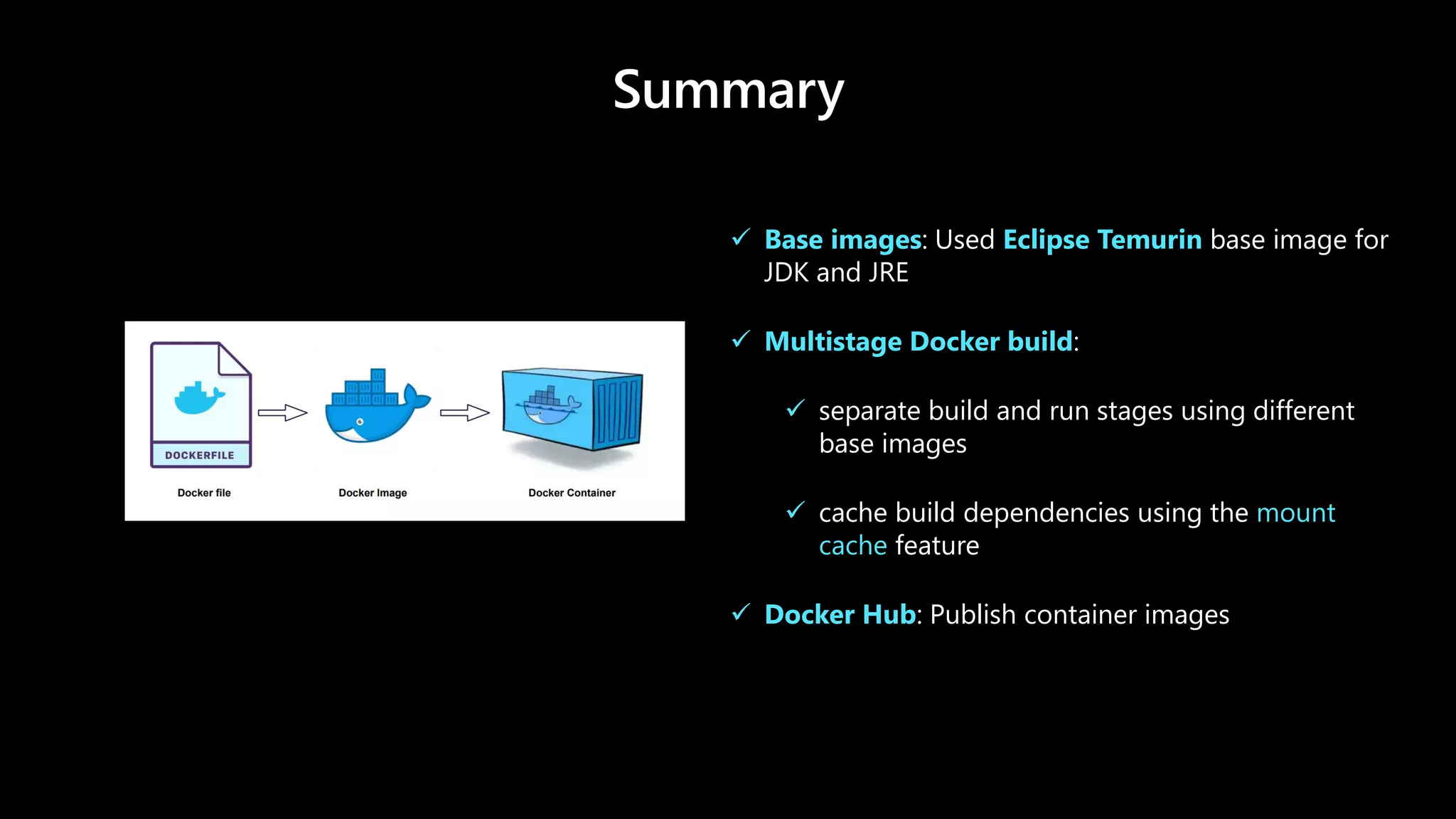 Summary
✓ Base images: Used Eclipse Temurin base image for
JDK and JRE
✓ Multistage Docker build:
✓ separate build and run stages using different
base images
✓ cache build dependencies using the mount
cache feature
✓ Docker Hub: Publish container images
 