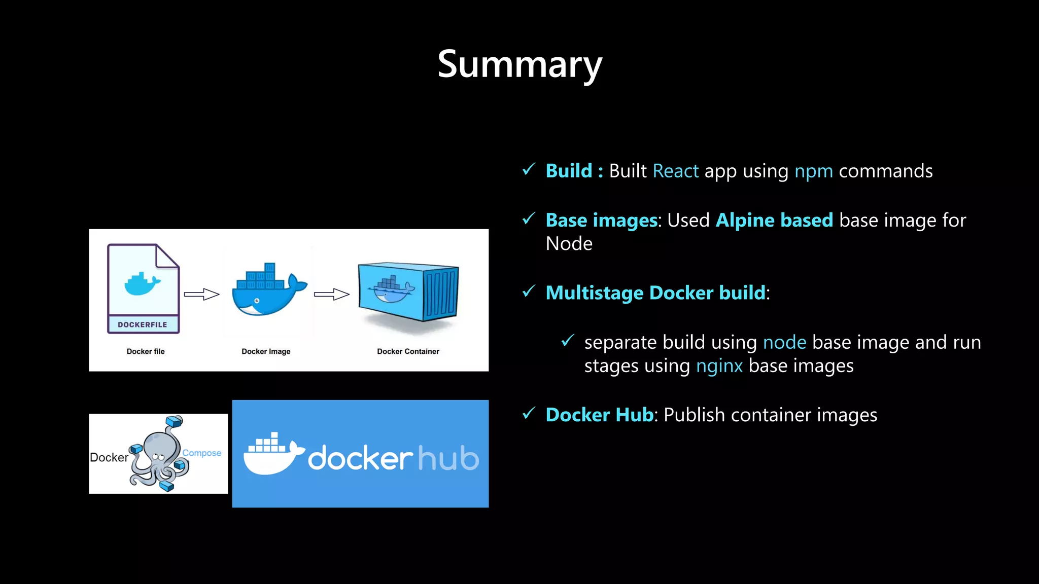 Summary
✓ Build : Built React app using npm commands
✓ Base images: Used Alpine based base image for
Node
✓ Multistage Docker build:
✓ separate build using node base image and run
stages using nginx base images
✓ Docker Hub: Publish container images
 