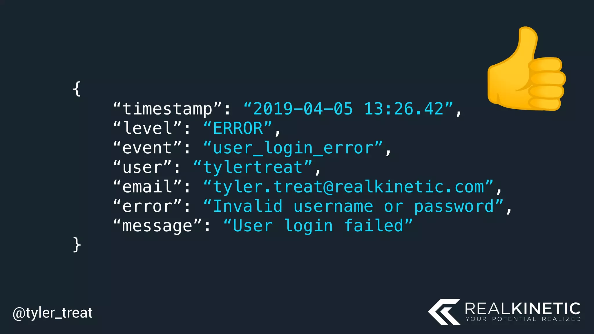 @tyler_treat
{
“timestamp”: “2019-04-05 13:26.42”,
“level”: “ERROR”,
“event”: “user_login_error”,
“user”: “tylertreat”,
“email”: “tyler.treat@realkinetic.com”,
“error”: “Invalid username or password”,
“message”: “User login failed”
}
 