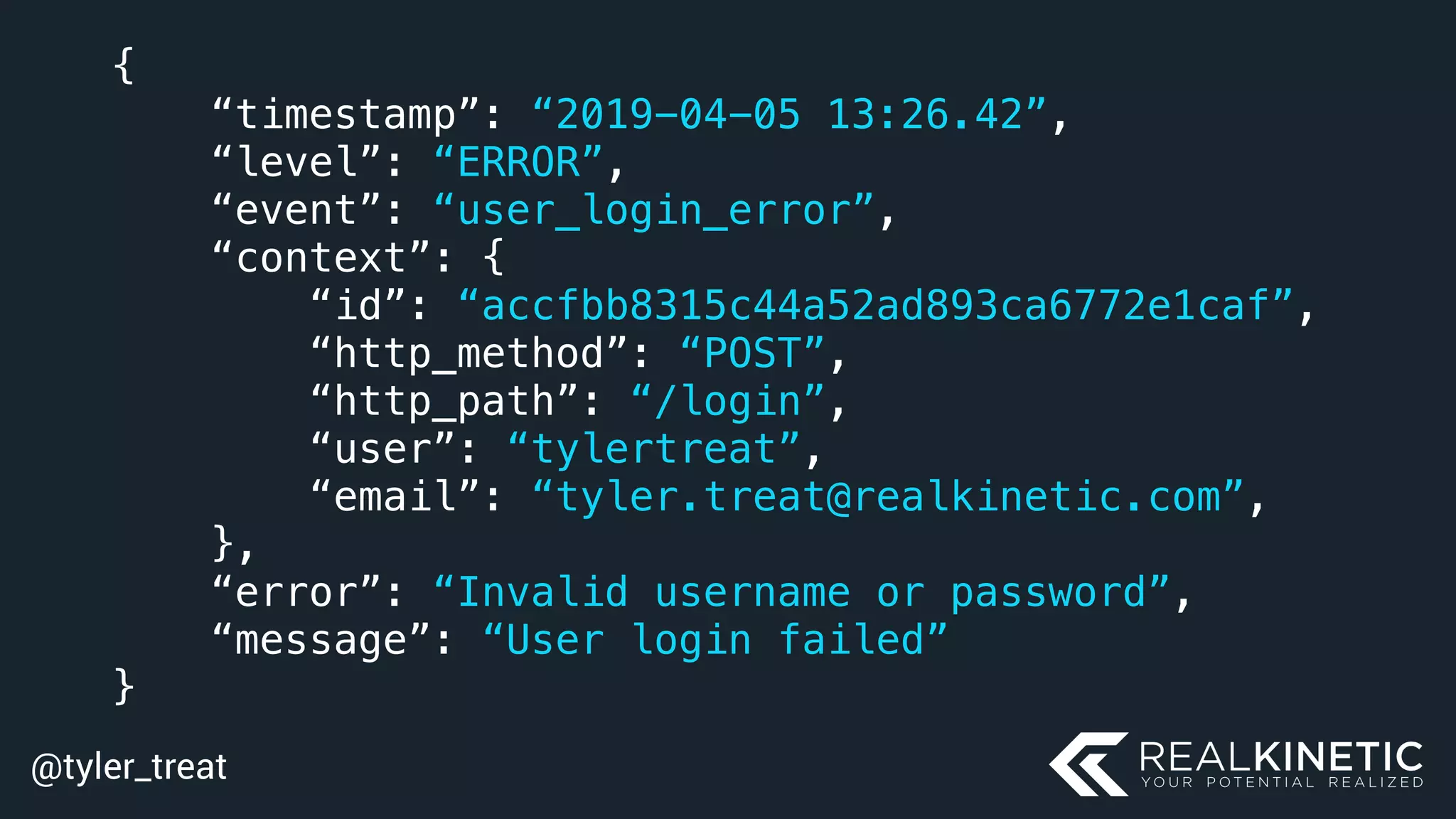 @tyler_treat
{
“timestamp”: “2019-04-05 13:26.42”,
“level”: “ERROR”,
“event”: “user_login_error”,
“context”: {
“id”: “accfbb8315c44a52ad893ca6772e1caf”,
“http_method”: “POST”,
“http_path”: “/login”,
“user”: “tylertreat”,
“email”: “tyler.treat@realkinetic.com”,
},
“error”: “Invalid username or password”,
“message”: “User login failed”
}
 
