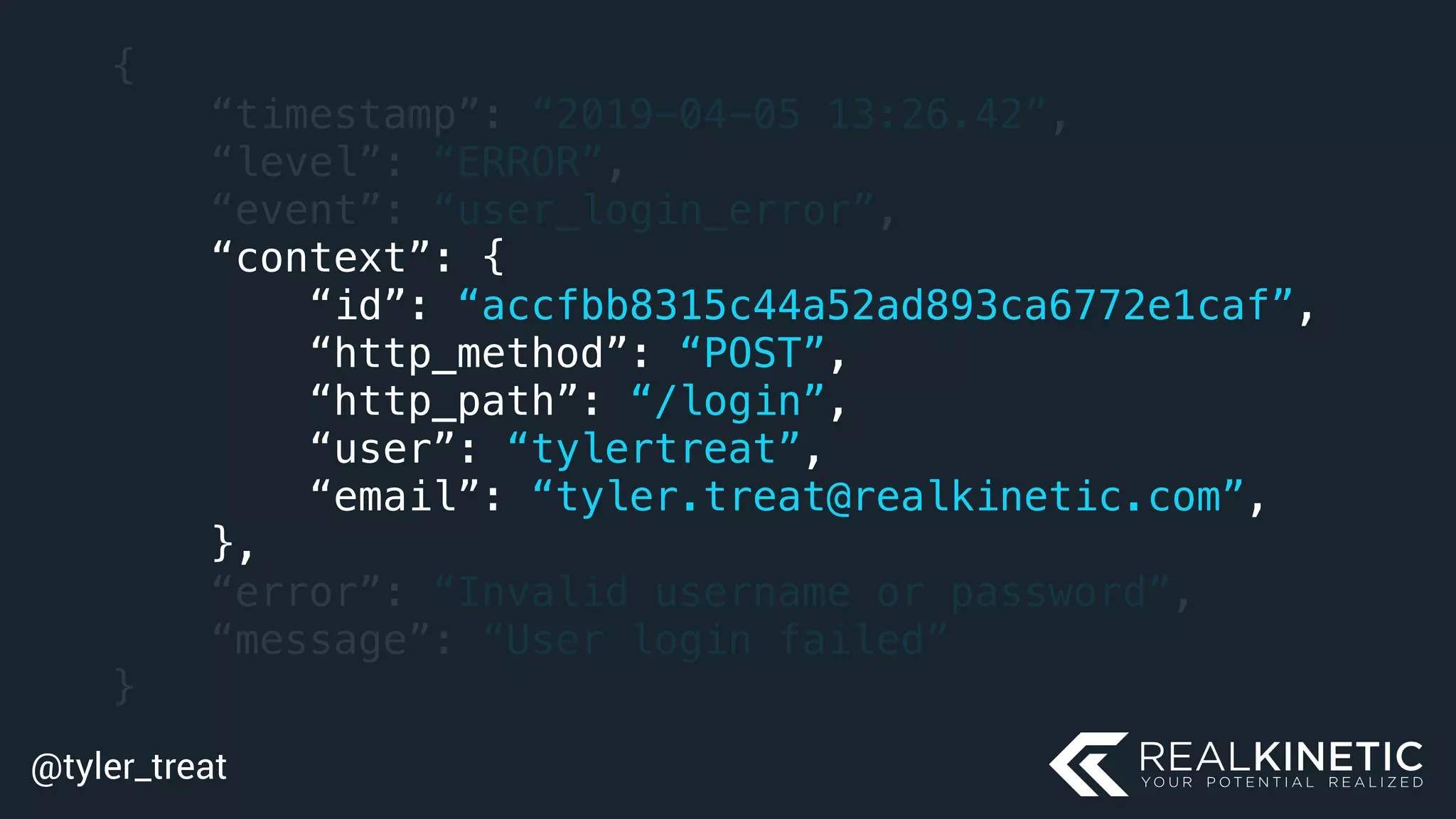 @tyler_treat
{
“timestamp”: “2019-04-05 13:26.42”,
“level”: “ERROR”,
“event”: “user_login_error”,
“context”: {
“id”: “accfbb8315c44a52ad893ca6772e1caf”,
“http_method”: “POST”,
“http_path”: “/login”,
“user”: “tylertreat”,
“email”: “tyler.treat@realkinetic.com”,
},
“error”: “Invalid username or password”,
“message”: “User login failed”
}
 