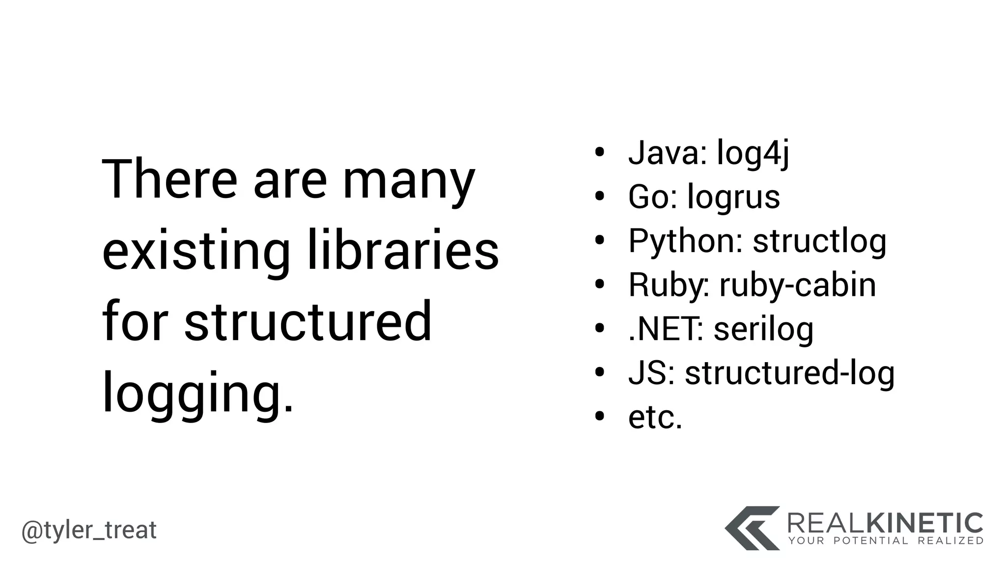 @tyler_treat
• Java: log4j
• Go: logrus
• Python: structlog
• Ruby: ruby-cabin
• .NET: serilog
• JS: structured-log
• etc.
There are many
existing libraries
for structured
logging.
 