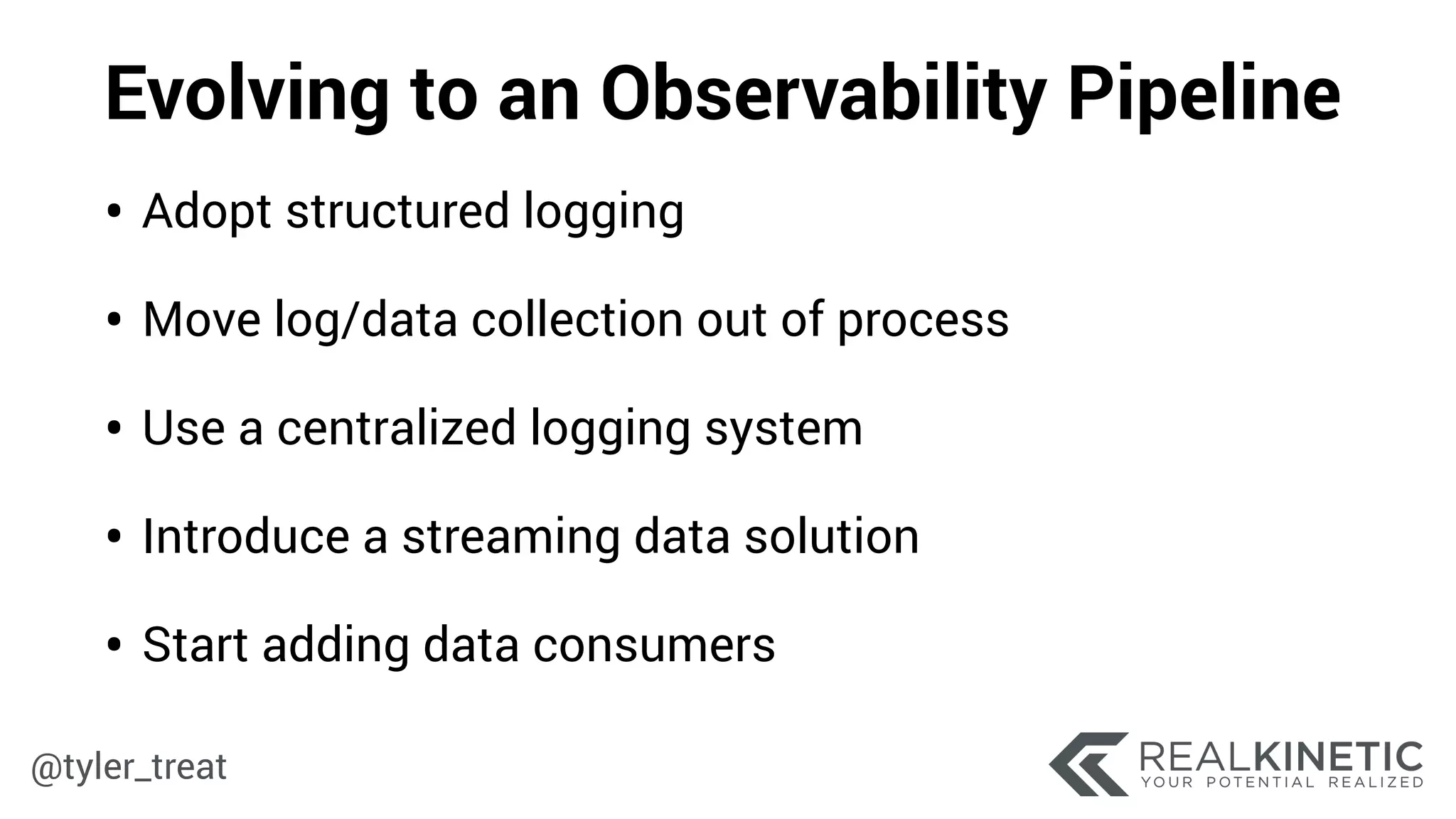 @tyler_treat
Evolving to an Observability Pipeline
• Adopt structured logging
• Move log/data collection out of process
• Use a centralized logging system
• Introduce a streaming data solution
• Start adding data consumers
 