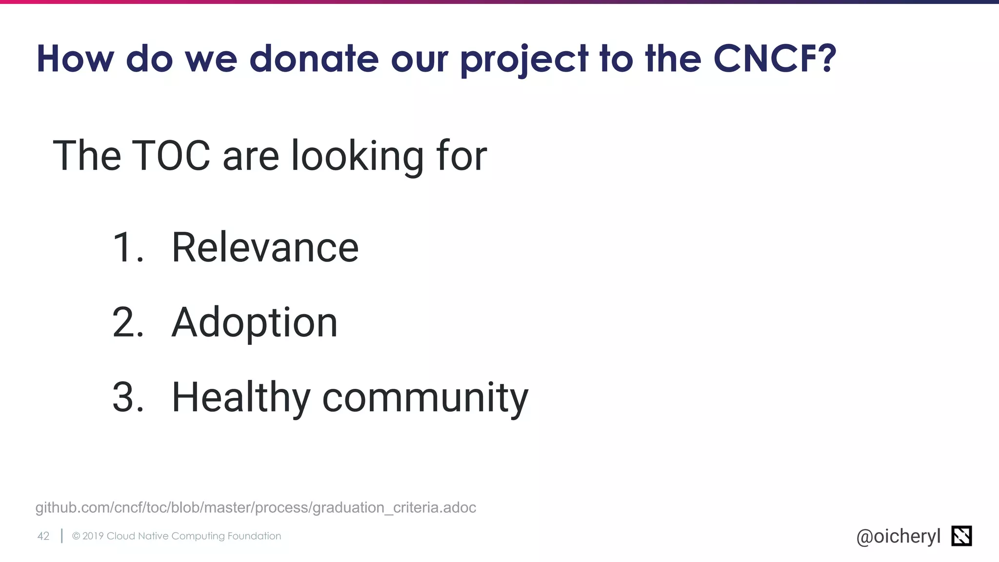 © 2019 Cloud Native Computing Foundation42 @oicheryl
How do we donate our project to the CNCF?
github.com/cncf/toc/blob/master/process/graduation_criteria.adoc
The TOC are looking for
1. Relevance
2. Adoption
3. Healthy community
 