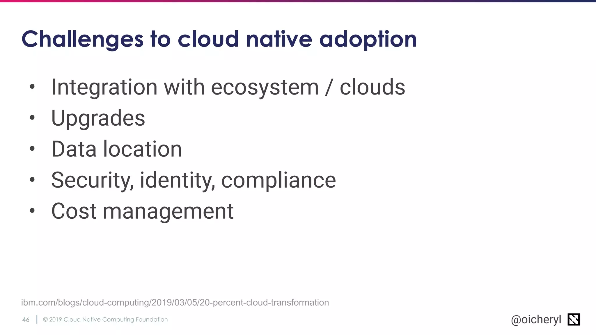 © 2019 Cloud Native Computing Foundation46 @oicheryl
Challenges to cloud native adoption
• Integration with ecosystem / clouds
• Upgrades
• Data location
• Security, identity, compliance
• Cost management
ibm.com/blogs/cloud-computing/2019/03/05/20-percent-cloud-transformation
 