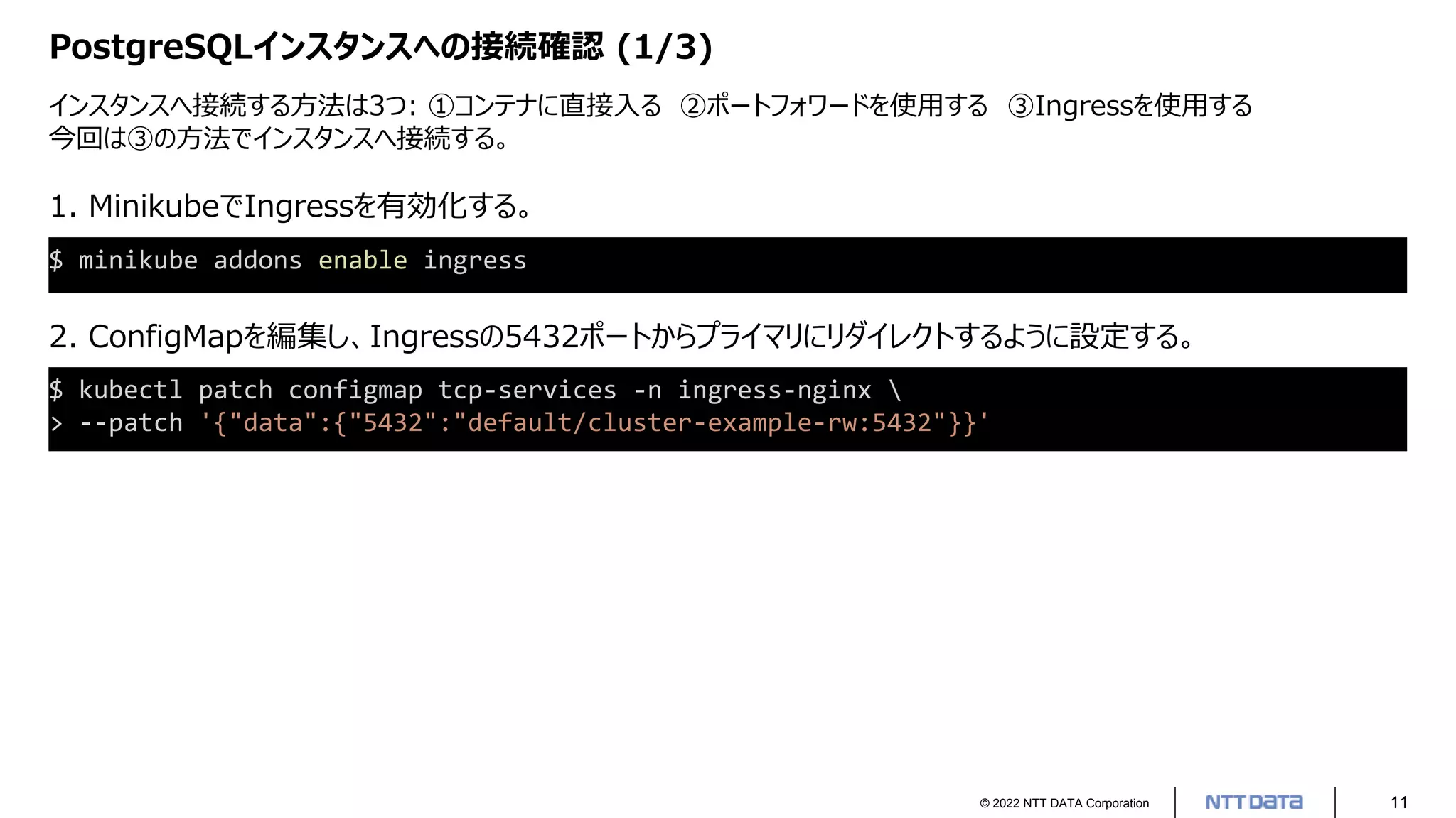 © 2022 NTT DATA Corporation 11
PostgreSQLインスタンスへの接続確認 (1/3)
インスタンスへ接続する方法は3つ: ①コンテナに直接入る ②ポートフォワードを使用する ③Ingressを使用する
今回は③の方法でインスタンスへ接続する。
$ minikube addons enable ingress
1. MinikubeでIngressを有効化する。
2. ConfigMapを編集し、Ingressの5432ポートからプライマリにリダイレクトするように設定する。
$ kubectl patch configmap tcp-services -n ingress-nginx 
> --patch '{"data":{"5432":"default/cluster-example-rw:5432"}}'
 
