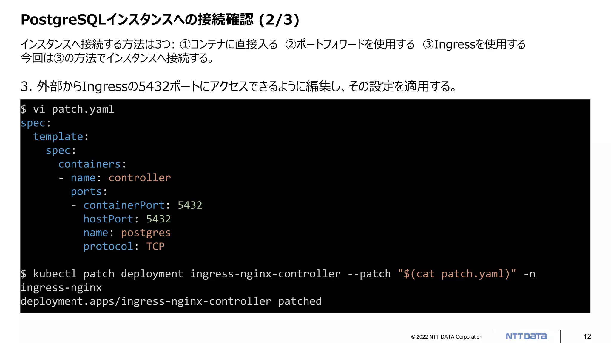 © 2022 NTT DATA Corporation 12
PostgreSQLインスタンスへの接続確認 (2/3)
インスタンスへ接続する方法は3つ: ①コンテナに直接入る ②ポートフォワードを使用する ③Ingressを使用する
今回は③の方法でインスタンスへ接続する。
$ vi patch.yaml
spec:
template:
spec:
containers:
- name: controller
ports:
- containerPort: 5432
hostPort: 5432
name: postgres
protocol: TCP
$ kubectl patch deployment ingress-nginx-controller --patch "$(cat patch.yaml)" -n
ingress-nginx
deployment.apps/ingress-nginx-controller patched
3. 外部からIngressの5432ポートにアクセスできるように編集し、その設定を適用する。
 