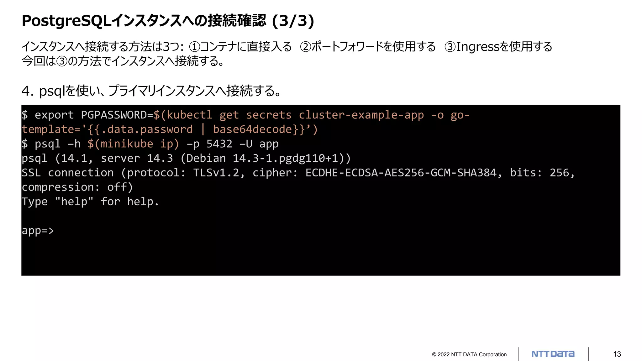 © 2022 NTT DATA Corporation 13
PostgreSQLインスタンスへの接続確認 (3/3)
インスタンスへ接続する方法は3つ: ①コンテナに直接入る ②ポートフォワードを使用する ③Ingressを使用する
今回は③の方法でインスタンスへ接続する。
$ export PGPASSWORD=$(kubectl get secrets cluster-example-app -o go-
template='{{.data.password | base64decode}}’)
$ psql –h $(minikube ip) –p 5432 –U app
psql (14.1, server 14.3 (Debian 14.3-1.pgdg110+1))
SSL connection (protocol: TLSv1.2, cipher: ECDHE-ECDSA-AES256-GCM-SHA384, bits: 256,
compression: off)
Type "help" for help.
app=>
4. psqlを使い、プライマリインスタンスへ接続する。
 