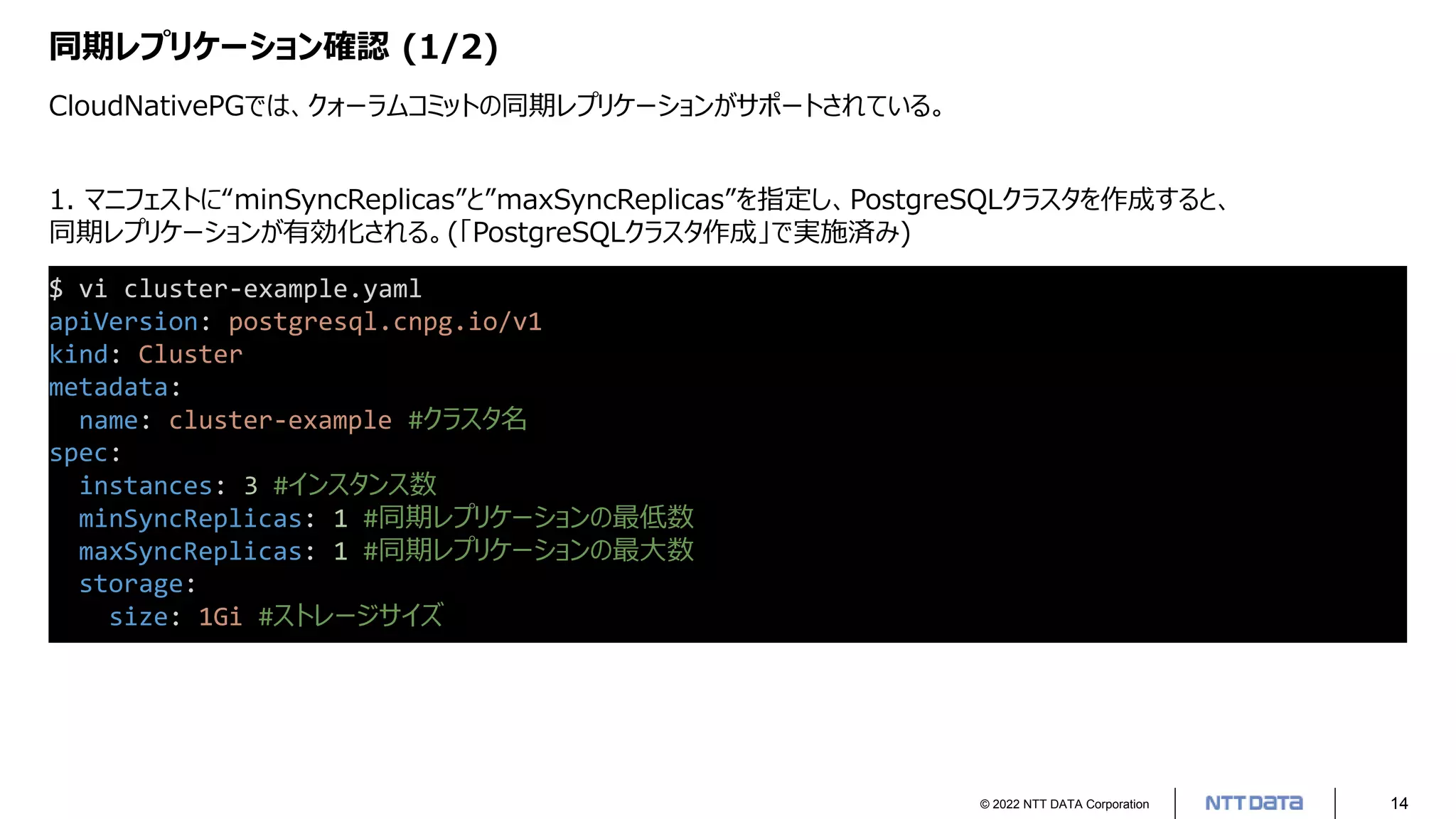 © 2022 NTT DATA Corporation 14
同期レプリケーション確認 (1/2)
CloudNativePGでは、クォーラムコミットの同期レプリケーションがサポートされている。
$ vi cluster-example.yaml
apiVersion: postgresql.cnpg.io/v1
kind: Cluster
metadata:
name: cluster-example #クラスタ名
spec:
instances: 3 #インスタンス数
minSyncReplicas: 1 #同期レプリケーションの最低数
maxSyncReplicas: 1 #同期レプリケーションの最大数
storage:
size: 1Gi #ストレージサイズ
1. マニフェストに“minSyncReplicas”と”maxSyncReplicas”を指定し、PostgreSQLクラスタを作成すると、
同期レプリケーションが有効化される。(「PostgreSQLクラスタ作成」で実施済み)
 