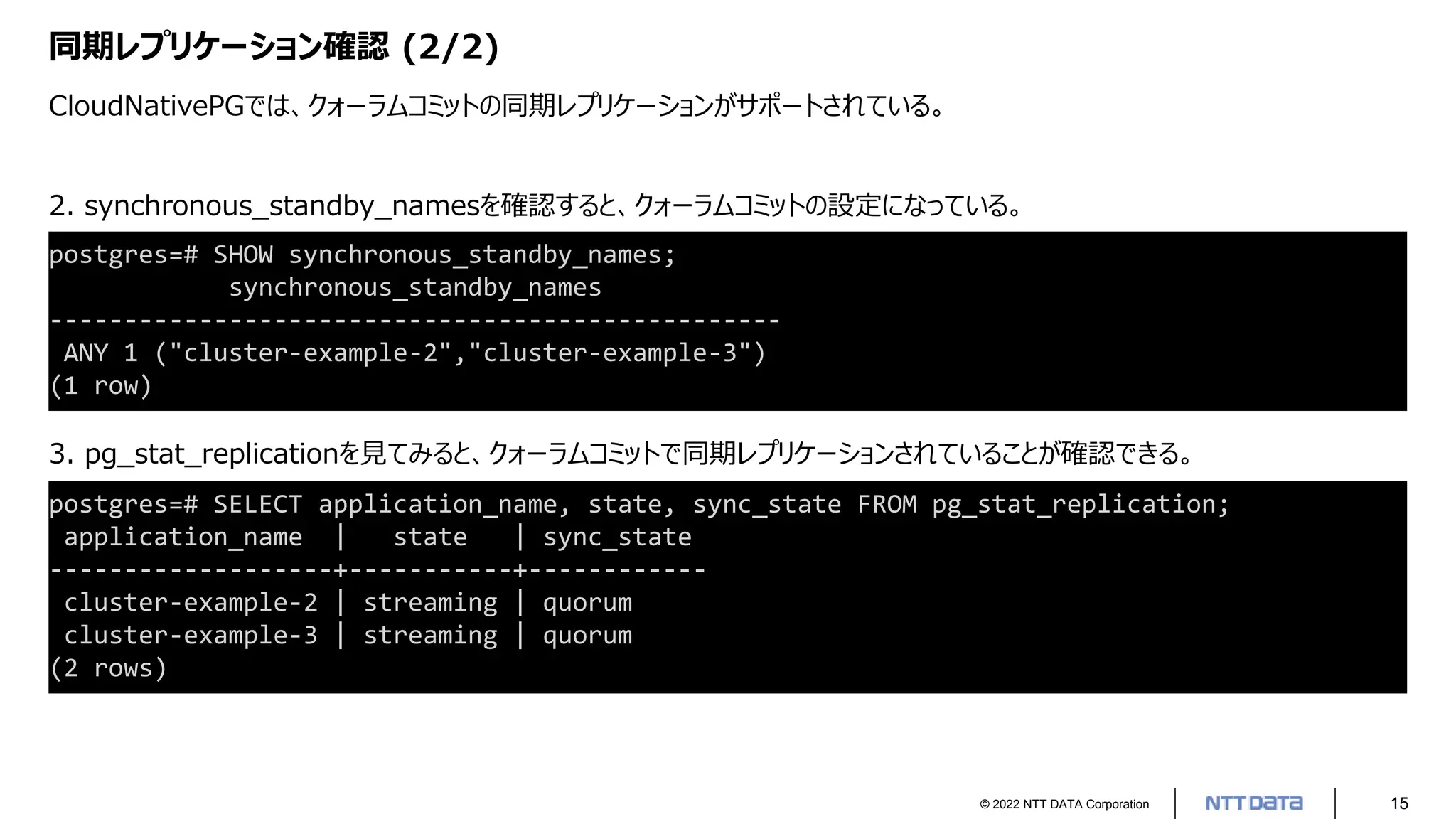 © 2022 NTT DATA Corporation 15
同期レプリケーション確認 (2/2)
CloudNativePGでは、クォーラムコミットの同期レプリケーションがサポートされている。
postgres=# SELECT application_name, state, sync_state FROM pg_stat_replication;
application_name | state | sync_state
-------------------+-----------+------------
cluster-example-2 | streaming | quorum
cluster-example-3 | streaming | quorum
(2 rows)
postgres=# SHOW synchronous_standby_names;
synchronous_standby_names
-------------------------------------------------
ANY 1 ("cluster-example-2","cluster-example-3")
(1 row)
2. synchronous_standby_namesを確認すると、クォーラムコミットの設定になっている。
3. pg_stat_replicationを見てみると、クォーラムコミットで同期レプリケーションされていることが確認できる。
 