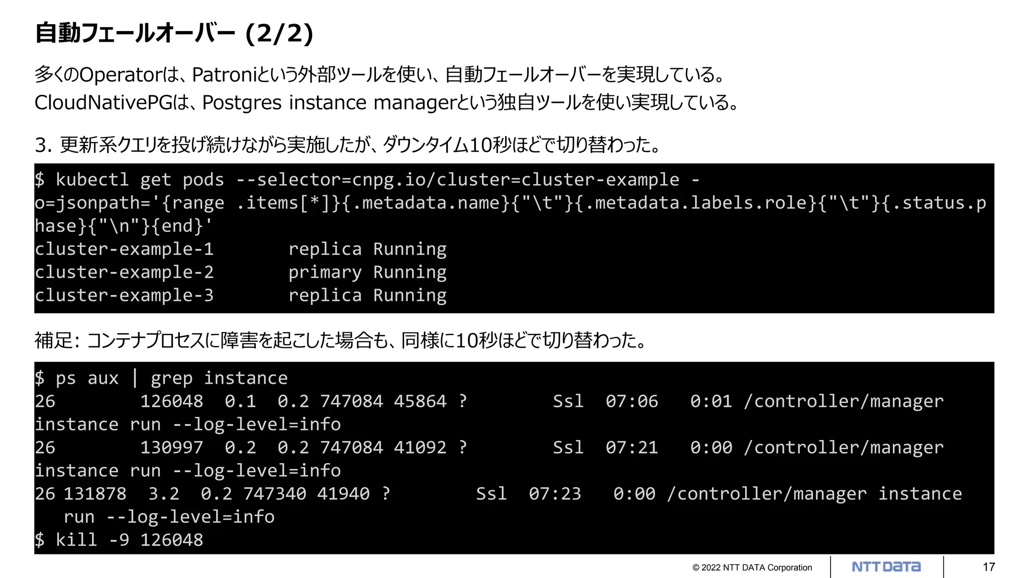 © 2022 NTT DATA Corporation 17
自動フェールオーバー (2/2)
多くのOperatorは、Patroniという外部ツールを使い、自動フェールオーバーを実現している。
CloudNativePGは、Postgres instance managerという独自ツールを使い実現している。
$ ps aux | grep instance
26 126048 0.1 0.2 747084 45864 ? Ssl 07:06 0:01 /controller/manager
instance run --log-level=info
26 130997 0.2 0.2 747084 41092 ? Ssl 07:21 0:00 /controller/manager
instance run --log-level=info
26 131878 3.2 0.2 747340 41940 ? Ssl 07:23 0:00 /controller/manager instance
run --log-level=info
$ kill -9 126048
$ kubectl get pods --selector=cnpg.io/cluster=cluster-example -
o=jsonpath='{range .items[*]}{.metadata.name}{"t"}{.metadata.labels.role}{"t"}{.status.p
hase}{"n"}{end}'
cluster-example-1 replica Running
cluster-example-2 primary Running
cluster-example-3 replica Running
3. 更新系クエリを投げ続けながら実施したが、ダウンタイム10秒ほどで切り替わった。
補足: コンテナプロセスに障害を起こした場合も、同様に10秒ほどで切り替わった。
 