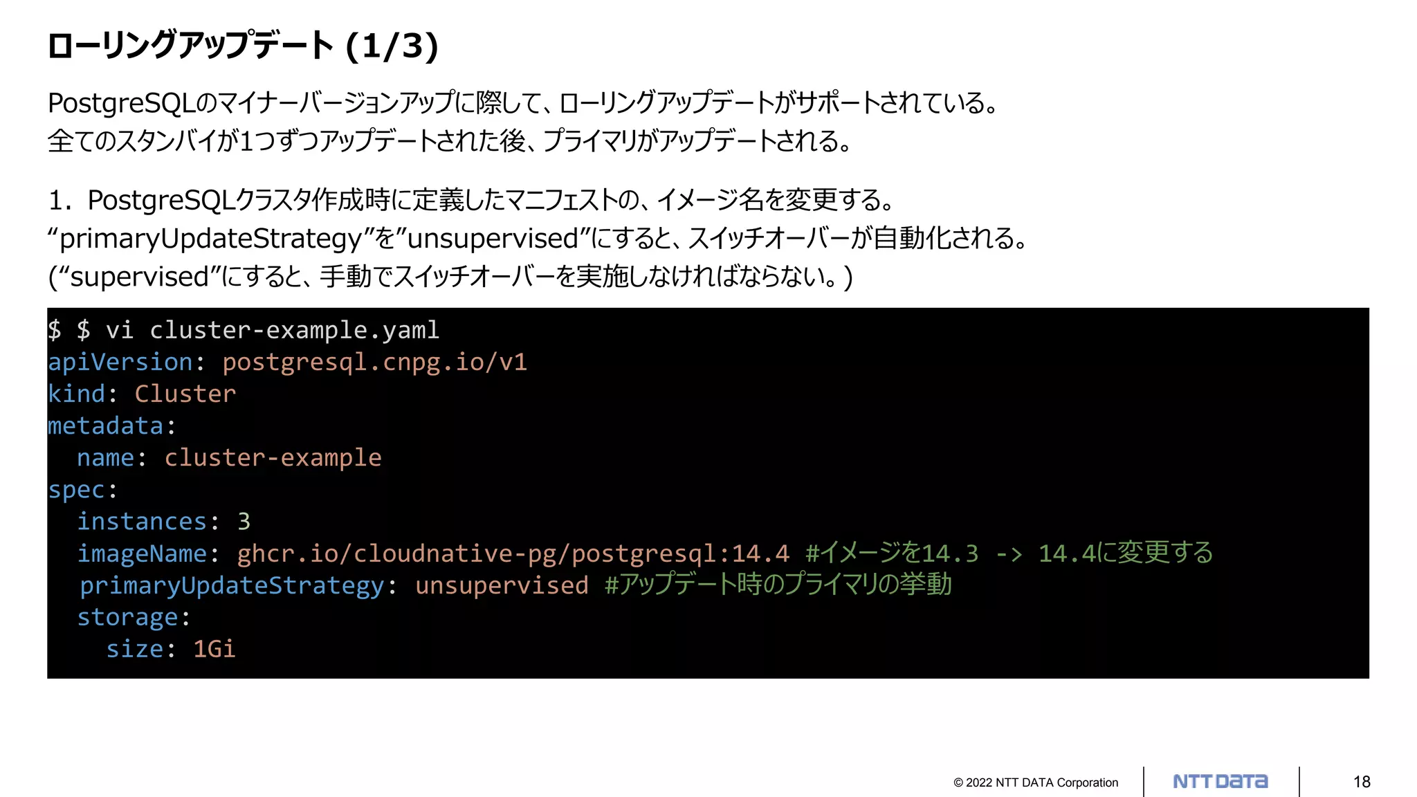 © 2022 NTT DATA Corporation 18
ローリングアップデート (1/3)
PostgreSQLのマイナーバージョンアップに際して、ローリングアップデートがサポートされている。
全てのスタンバイが1つずつアップデートされた後、プライマリがアップデートされる。
$ $ vi cluster-example.yaml
apiVersion: postgresql.cnpg.io/v1
kind: Cluster
metadata:
name: cluster-example
spec:
instances: 3
imageName: ghcr.io/cloudnative-pg/postgresql:14.4 #イメージを14.3 -> 14.4に変更する
primaryUpdateStrategy: unsupervised #アップデート時のプライマリの挙動
storage:
size: 1Gi
1. PostgreSQLクラスタ作成時に定義したマニフェストの、イメージ名を変更する。
“primaryUpdateStrategy”を”unsupervised”にすると、スイッチオーバーが自動化される。
(“supervised”にすると、手動でスイッチオーバーを実施しなければならない。)
 