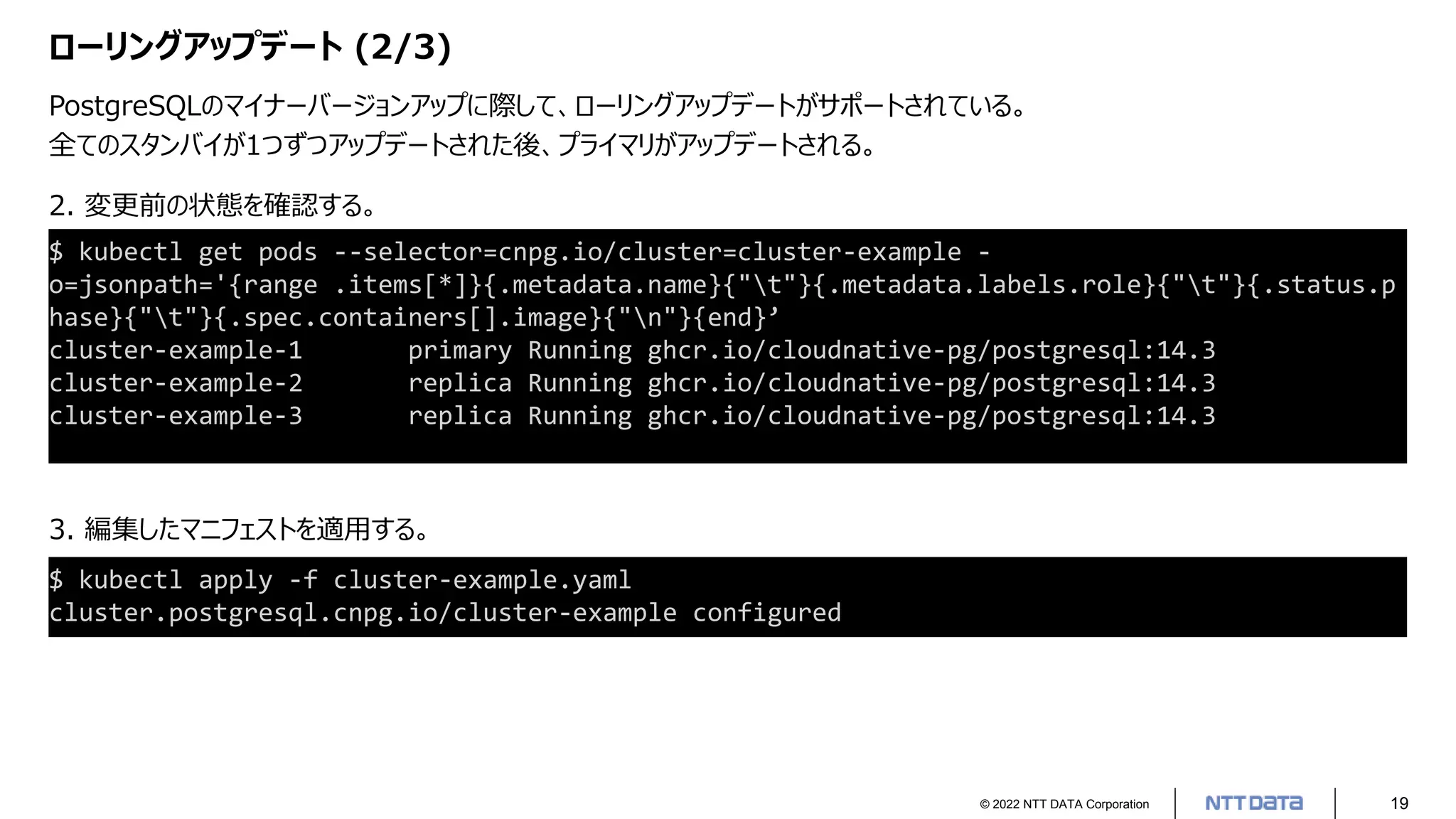 © 2022 NTT DATA Corporation 19
ローリングアップデート (2/3)
PostgreSQLのマイナーバージョンアップに際して、ローリングアップデートがサポートされている。
全てのスタンバイが1つずつアップデートされた後、プライマリがアップデートされる。
2. 変更前の状態を確認する。
3. 編集したマニフェストを適用する。
$ kubectl get pods --selector=cnpg.io/cluster=cluster-example -
o=jsonpath='{range .items[*]}{.metadata.name}{"t"}{.metadata.labels.role}{"t"}{.status.p
hase}{"t"}{.spec.containers[].image}{"n"}{end}’
cluster-example-1 primary Running ghcr.io/cloudnative-pg/postgresql:14.3
cluster-example-2 replica Running ghcr.io/cloudnative-pg/postgresql:14.3
cluster-example-3 replica Running ghcr.io/cloudnative-pg/postgresql:14.3
$ kubectl apply -f cluster-example.yaml
cluster.postgresql.cnpg.io/cluster-example configured
 