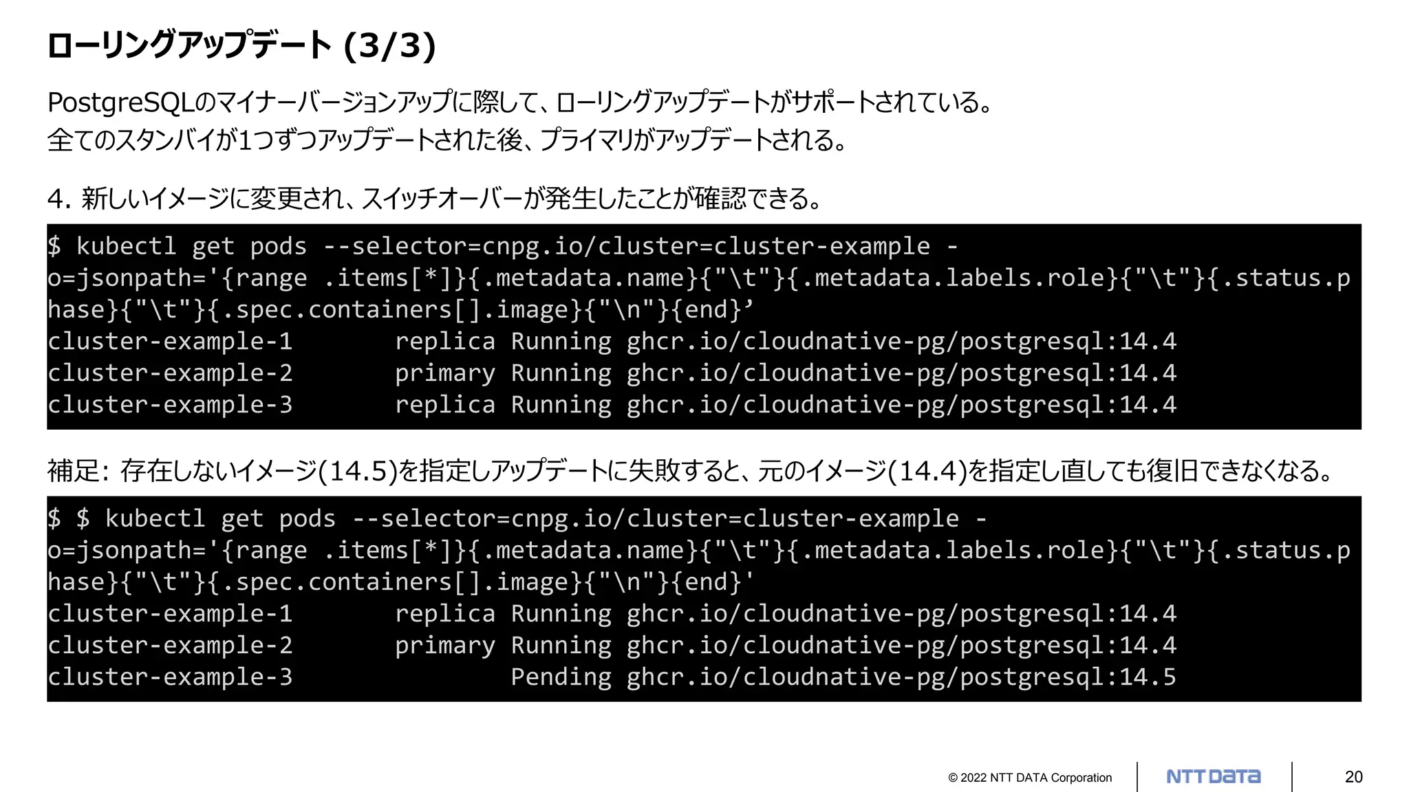 © 2022 NTT DATA Corporation 20
ローリングアップデート (3/3)
PostgreSQLのマイナーバージョンアップに際して、ローリングアップデートがサポートされている。
全てのスタンバイが1つずつアップデートされた後、プライマリがアップデートされる。
4. 新しいイメージに変更され、スイッチオーバーが発生したことが確認できる。
$ kubectl get pods --selector=cnpg.io/cluster=cluster-example -
o=jsonpath='{range .items[*]}{.metadata.name}{"t"}{.metadata.labels.role}{"t"}{.status.p
hase}{"t"}{.spec.containers[].image}{"n"}{end}’
cluster-example-1 replica Running ghcr.io/cloudnative-pg/postgresql:14.4
cluster-example-2 primary Running ghcr.io/cloudnative-pg/postgresql:14.4
cluster-example-3 replica Running ghcr.io/cloudnative-pg/postgresql:14.4
補足: 存在しないイメージ(14.5)を指定しアップデートに失敗すると、元のイメージ(14.4)を指定し直しても復旧できなくなる。
$ $ kubectl get pods --selector=cnpg.io/cluster=cluster-example -
o=jsonpath='{range .items[*]}{.metadata.name}{"t"}{.metadata.labels.role}{"t"}{.status.p
hase}{"t"}{.spec.containers[].image}{"n"}{end}'
cluster-example-1 replica Running ghcr.io/cloudnative-pg/postgresql:14.4
cluster-example-2 primary Running ghcr.io/cloudnative-pg/postgresql:14.4
cluster-example-3 Pending ghcr.io/cloudnative-pg/postgresql:14.5
 