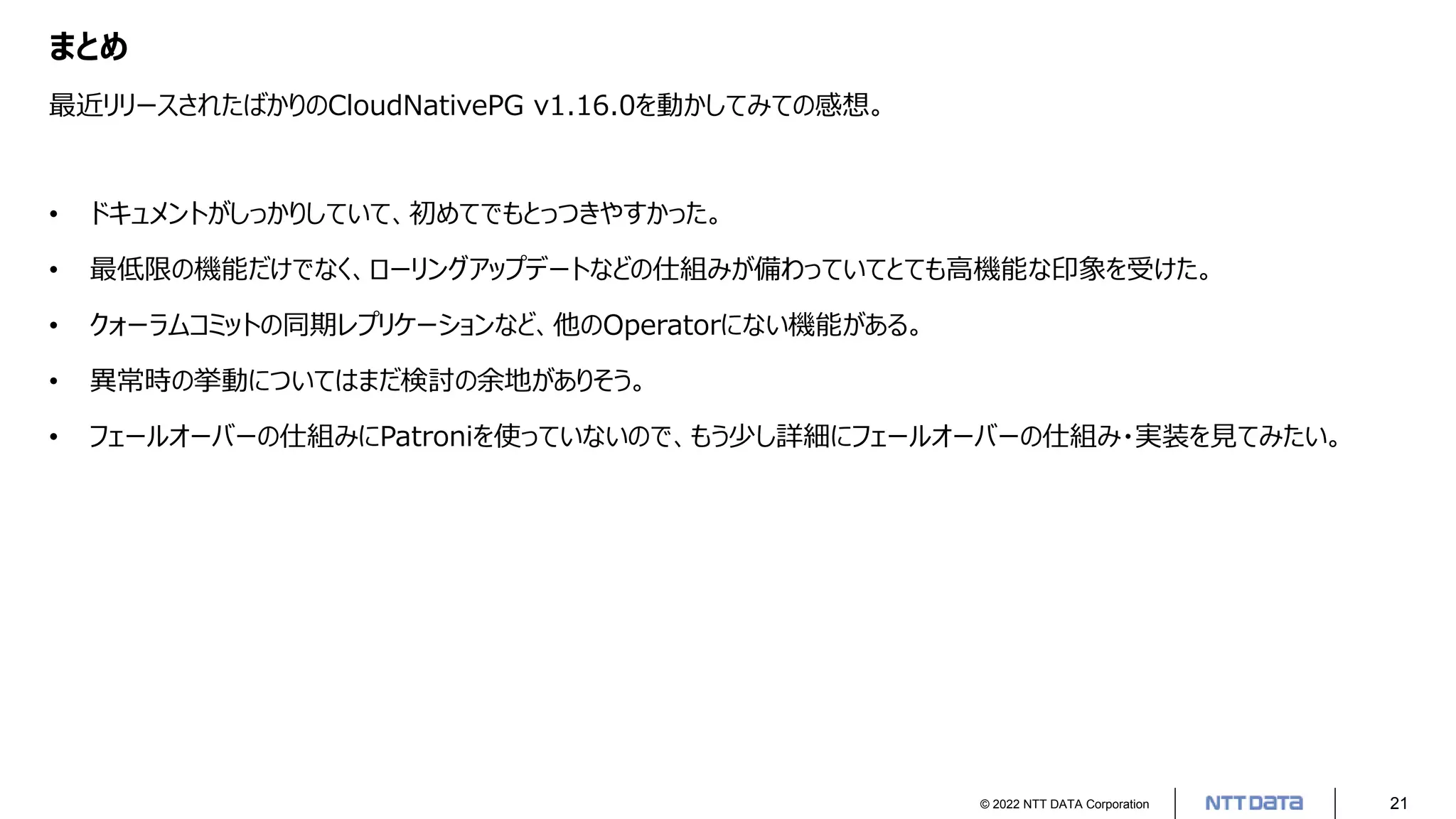 © 2022 NTT DATA Corporation 21
まとめ
最近リリースされたばかりのCloudNativePG v1.16.0を動かしてみての感想。
• ドキュメントがしっかりしていて、初めてでもとっつきやすかった。
• 最低限の機能だけでなく、ローリングアップデートなどの仕組みが備わっていてとても高機能な印象を受けた。
• クォーラムコミットの同期レプリケーションなど、他のOperatorにない機能がある。
• 異常時の挙動についてはまだ検討の余地がありそう。
• フェールオーバーの仕組みにPatroniを使っていないので、もう少し詳細にフェールオーバーの仕組み・実装を見てみたい。
 