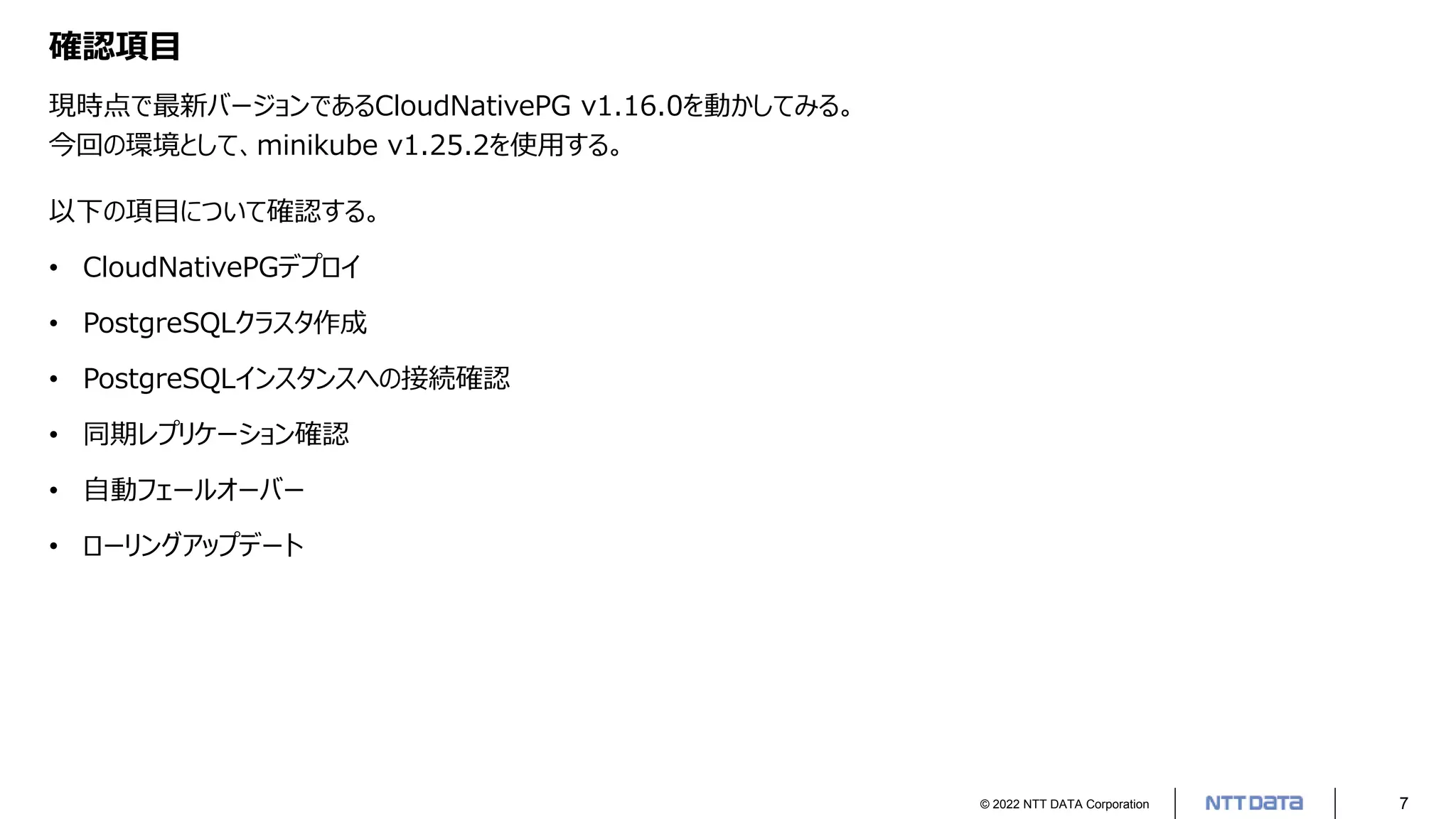 © 2022 NTT DATA Corporation 7
確認項目
現時点で最新バージョンであるCloudNativePG v1.16.0を動かしてみる。
今回の環境として、minikube v1.25.2を使用する。
以下の項目について確認する。
• CloudNativePGデプロイ
• PostgreSQLクラスタ作成
• PostgreSQLインスタンスへの接続確認
• 同期レプリケーション確認
• 自動フェールオーバー
• ローリングアップデート
 