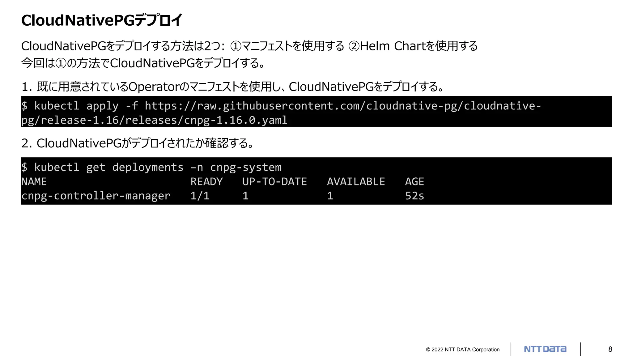 © 2022 NTT DATA Corporation 8
CloudNativePGデプロイ
CloudNativePGをデプロイする方法は2つ: ①マニフェストを使用する ②Helm Chartを使用する
今回は①の方法でCloudNativePGをデプロイする。
1. 既に用意されているOperatorのマニフェストを使用し、CloudNativePGをデプロイする。
$ kubectl apply -f https://raw.githubusercontent.com/cloudnative-pg/cloudnative-
pg/release-1.16/releases/cnpg-1.16.0.yaml
2. CloudNativePGがデプロイされたか確認する。
$ kubectl get deployments –n cnpg-system
NAME READY UP-TO-DATE AVAILABLE AGE
cnpg-controller-manager 1/1 1 1 52s
 