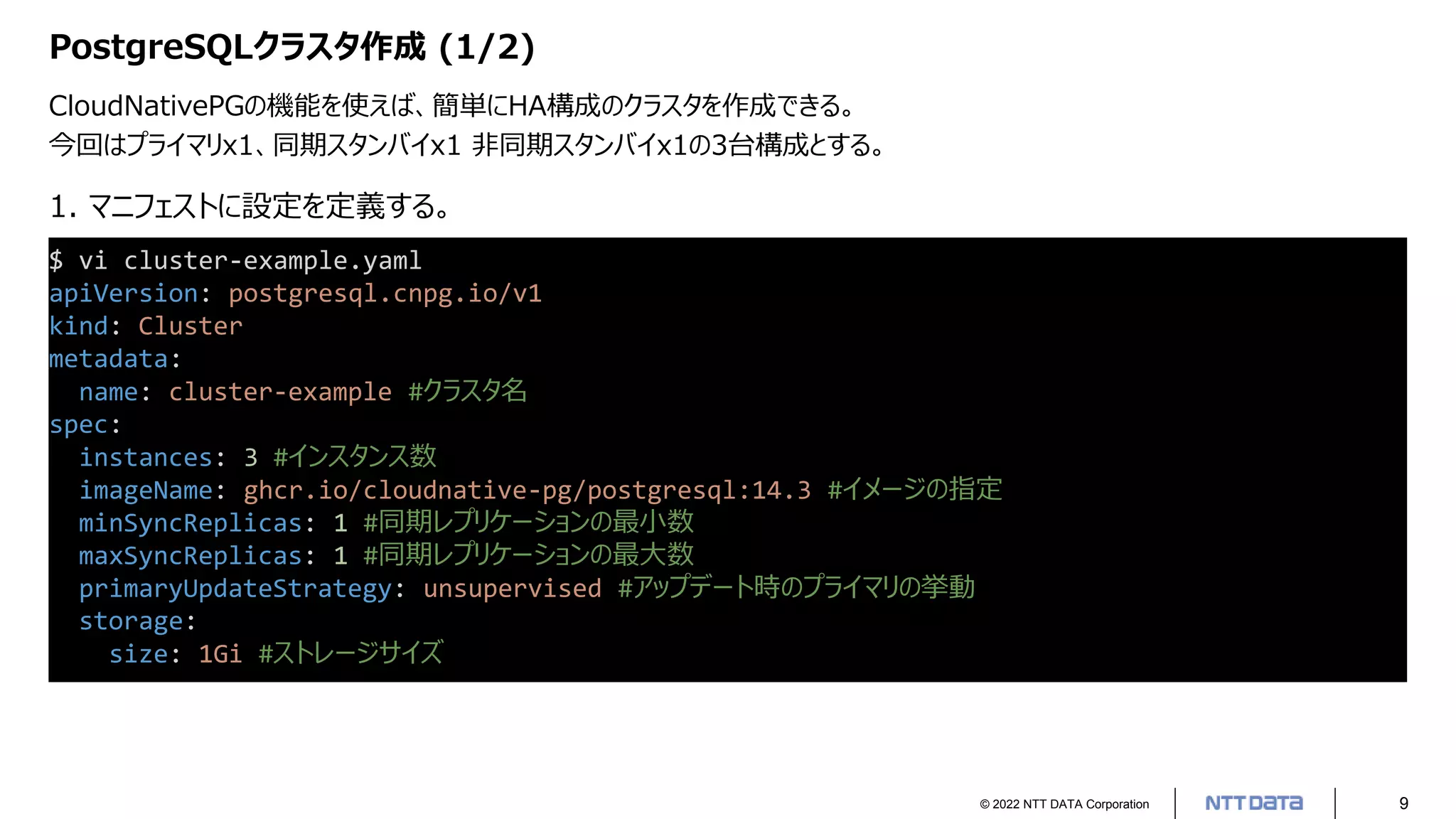 © 2022 NTT DATA Corporation 9
PostgreSQLクラスタ作成 (1/2)
CloudNativePGの機能を使えば、簡単にHA構成のクラスタを作成できる。
今回はプライマリx1、同期スタンバイx1 非同期スタンバイx1の3台構成とする。
$ vi cluster-example.yaml
apiVersion: postgresql.cnpg.io/v1
kind: Cluster
metadata:
name: cluster-example #クラスタ名
spec:
instances: 3 #インスタンス数
imageName: ghcr.io/cloudnative-pg/postgresql:14.3 #イメージの指定
minSyncReplicas: 1 #同期レプリケーションの最小数
maxSyncReplicas: 1 #同期レプリケーションの最大数
primaryUpdateStrategy: unsupervised #アップデート時のプライマリの挙動
storage:
size: 1Gi #ストレージサイズ
1. マニフェストに設定を定義する。
 