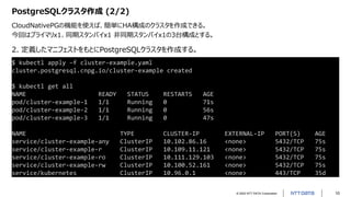 © 2022 NTT DATA Corporation 10
PostgreSQLクラスタ作成 (2/2)
CloudNativePGの機能を使えば、簡単にHA構成のクラスタを作成できる。
今回はプライマリx1、同期スタンバイx1 非同期スタンバイx1の3台構成とする。
$ kubectl apply –f cluster-example.yaml
cluster.postgresql.cnpg.io/cluster-example created
$ kubectl get all
NAME READY STATUS RESTARTS AGE
pod/cluster-example-1 1/1 Running 0 71s
pod/cluster-example-2 1/1 Running 0 56s
pod/cluster-example-3 1/1 Running 0 47s
NAME TYPE CLUSTER-IP EXTERNAL-IP PORT(S) AGE
service/cluster-example-any ClusterIP 10.102.86.16 <none> 5432/TCP 75s
service/cluster-example-r ClusterIP 10.109.11.121 <none> 5432/TCP 75s
service/cluster-example-ro ClusterIP 10.111.129.103 <none> 5432/TCP 75s
service/cluster-example-rw ClusterIP 10.100.52.161 <none> 5432/TCP 75s
service/kubernetes ClusterIP 10.96.0.1 <none> 443/TCP 35d
2. 定義したマニフェストをもとにPostgreSQLクラスタを作成する。
 