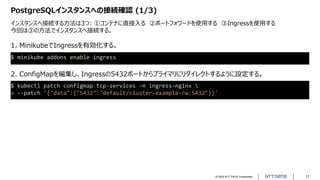 © 2022 NTT DATA Corporation 11
PostgreSQLインスタンスへの接続確認 (1/3)
インスタンスへ接続する方法は3つ: ①コンテナに直接入る ②ポートフォワードを使用する ③Ingressを使用する
今回は③の方法でインスタンスへ接続する。
$ minikube addons enable ingress
1. MinikubeでIngressを有効化する。
2. ConfigMapを編集し、Ingressの5432ポートからプライマリにリダイレクトするように設定する。
$ kubectl patch configmap tcp-services -n ingress-nginx 
> --patch '{"data":{"5432":"default/cluster-example-rw:5432"}}'
 