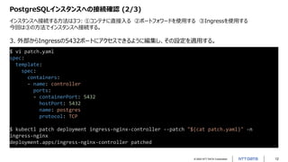 © 2022 NTT DATA Corporation 12
PostgreSQLインスタンスへの接続確認 (2/3)
インスタンスへ接続する方法は3つ: ①コンテナに直接入る ②ポートフォワードを使用する ③Ingressを使用する
今回は③の方法でインスタンスへ接続する。
$ vi patch.yaml
spec:
template:
spec:
containers:
- name: controller
ports:
- containerPort: 5432
hostPort: 5432
name: postgres
protocol: TCP
$ kubectl patch deployment ingress-nginx-controller --patch "$(cat patch.yaml)" -n
ingress-nginx
deployment.apps/ingress-nginx-controller patched
3. 外部からIngressの5432ポートにアクセスできるように編集し、その設定を適用する。
 