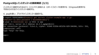 © 2022 NTT DATA Corporation 13
PostgreSQLインスタンスへの接続確認 (3/3)
インスタンスへ接続する方法は3つ: ①コンテナに直接入る ②ポートフォワードを使用する ③Ingressを使用する
今回は③の方法でインスタンスへ接続する。
$ export PGPASSWORD=$(kubectl get secrets cluster-example-app -o go-
template='{{.data.password | base64decode}}’)
$ psql –h $(minikube ip) –p 5432 –U app
psql (14.1, server 14.3 (Debian 14.3-1.pgdg110+1))
SSL connection (protocol: TLSv1.2, cipher: ECDHE-ECDSA-AES256-GCM-SHA384, bits: 256,
compression: off)
Type "help" for help.
app=>
4. psqlを使い、プライマリインスタンスへ接続する。
 