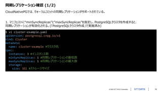 © 2022 NTT DATA Corporation 14
同期レプリケーション確認 (1/2)
CloudNativePGでは、クォーラムコミットの同期レプリケーションがサポートされている。
$ vi cluster-example.yaml
apiVersion: postgresql.cnpg.io/v1
kind: Cluster
metadata:
name: cluster-example #クラスタ名
spec:
instances: 3 #インスタンス数
minSyncReplicas: 1 #同期レプリケーションの最低数
maxSyncReplicas: 1 #同期レプリケーションの最大数
storage:
size: 1Gi #ストレージサイズ
1. マニフェストに“minSyncReplicas”と”maxSyncReplicas”を指定し、PostgreSQLクラスタを作成すると、
同期レプリケーションが有効化される。(「PostgreSQLクラスタ作成」で実施済み)
 