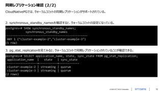 © 2022 NTT DATA Corporation 15
同期レプリケーション確認 (2/2)
CloudNativePGでは、クォーラムコミットの同期レプリケーションがサポートされている。
postgres=# SELECT application_name, state, sync_state FROM pg_stat_replication;
application_name | state | sync_state
-------------------+-----------+------------
cluster-example-2 | streaming | quorum
cluster-example-3 | streaming | quorum
(2 rows)
postgres=# SHOW synchronous_standby_names;
synchronous_standby_names
-------------------------------------------------
ANY 1 ("cluster-example-2","cluster-example-3")
(1 row)
2. synchronous_standby_namesを確認すると、クォーラムコミットの設定になっている。
3. pg_stat_replicationを見てみると、クォーラムコミットで同期レプリケーションされていることが確認できる。
 