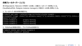 © 2022 NTT DATA Corporation 16
自動フェールオーバー (1/2)
多くのOperatorは、Patroniという外部ツールを使い、自動フェールオーバーを実現している。
CloudNativePGは、Postgres instance managerという独自ツールを使い実現している。
$ kubectl delete pod cluster-example-1
pod "cluster-example-1" deleted
$ kubectl get pods --selector=cnpg.io/cluster=cluster-example -
o=jsonpath='{range .items[*]}{.metadata.name}{"t"}{.metadata.labels.role}{"t"}{.status.p
hase}{"n"}{end}’
cluster-example-1 primary Running
cluster-example-2 replica Running
cluster-example-3 replica Running
1. フェールオーバー前の状態を確認する。
2. 今回はPodの障害を想定し、プライマリのPodを削除する
 