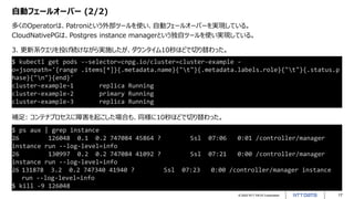 © 2022 NTT DATA Corporation 17
自動フェールオーバー (2/2)
多くのOperatorは、Patroniという外部ツールを使い、自動フェールオーバーを実現している。
CloudNativePGは、Postgres instance managerという独自ツールを使い実現している。
$ ps aux | grep instance
26 126048 0.1 0.2 747084 45864 ? Ssl 07:06 0:01 /controller/manager
instance run --log-level=info
26 130997 0.2 0.2 747084 41092 ? Ssl 07:21 0:00 /controller/manager
instance run --log-level=info
26 131878 3.2 0.2 747340 41940 ? Ssl 07:23 0:00 /controller/manager instance
run --log-level=info
$ kill -9 126048
$ kubectl get pods --selector=cnpg.io/cluster=cluster-example -
o=jsonpath='{range .items[*]}{.metadata.name}{"t"}{.metadata.labels.role}{"t"}{.status.p
hase}{"n"}{end}'
cluster-example-1 replica Running
cluster-example-2 primary Running
cluster-example-3 replica Running
3. 更新系クエリを投げ続けながら実施したが、ダウンタイム10秒ほどで切り替わった。
補足: コンテナプロセスに障害を起こした場合も、同様に10秒ほどで切り替わった。
 