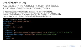 © 2022 NTT DATA Corporation 18
ローリングアップデート (1/3)
PostgreSQLのマイナーバージョンアップに際して、ローリングアップデートがサポートされている。
全てのスタンバイが1つずつアップデートされた後、プライマリがアップデートされる。
$ $ vi cluster-example.yaml
apiVersion: postgresql.cnpg.io/v1
kind: Cluster
metadata:
name: cluster-example
spec:
instances: 3
imageName: ghcr.io/cloudnative-pg/postgresql:14.4 #イメージを14.3 -> 14.4に変更する
primaryUpdateStrategy: unsupervised #アップデート時のプライマリの挙動
storage:
size: 1Gi
1. PostgreSQLクラスタ作成時に定義したマニフェストの、イメージ名を変更する。
“primaryUpdateStrategy”を”unsupervised”にすると、スイッチオーバーが自動化される。
(“supervised”にすると、手動でスイッチオーバーを実施しなければならない。)
 