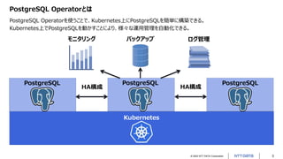 © 2022 NTT DATA Corporation 3
PostgreSQL Operatorとは
PostgreSQL Operatorを使うことで、Kubernetes上にPostgreSQLを簡単に構築できる。
Kubernetes上でPostgreSQLを動かすことにより、様々な運用管理を自動化できる。
Kubernetes
モニタリング
PostgreSQL PostgreSQL
PostgreSQL
バックアップ ログ管理
HA構成 HA構成
 