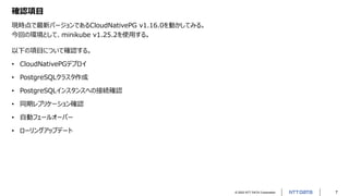 © 2022 NTT DATA Corporation 7
確認項目
現時点で最新バージョンであるCloudNativePG v1.16.0を動かしてみる。
今回の環境として、minikube v1.25.2を使用する。
以下の項目について確認する。
• CloudNativePGデプロイ
• PostgreSQLクラスタ作成
• PostgreSQLインスタンスへの接続確認
• 同期レプリケーション確認
• 自動フェールオーバー
• ローリングアップデート
 