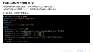 © 2022 NTT DATA Corporation 9
PostgreSQLクラスタ作成 (1/2)
CloudNativePGの機能を使えば、簡単にHA構成のクラスタを作成できる。
今回はプライマリx1、同期スタンバイx1 非同期スタンバイx1の3台構成とする。
$ vi cluster-example.yaml
apiVersion: postgresql.cnpg.io/v1
kind: Cluster
metadata:
name: cluster-example #クラスタ名
spec:
instances: 3 #インスタンス数
imageName: ghcr.io/cloudnative-pg/postgresql:14.3 #イメージの指定
minSyncReplicas: 1 #同期レプリケーションの最小数
maxSyncReplicas: 1 #同期レプリケーションの最大数
primaryUpdateStrategy: unsupervised #アップデート時のプライマリの挙動
storage:
size: 1Gi #ストレージサイズ
1. マニフェストに設定を定義する。
 