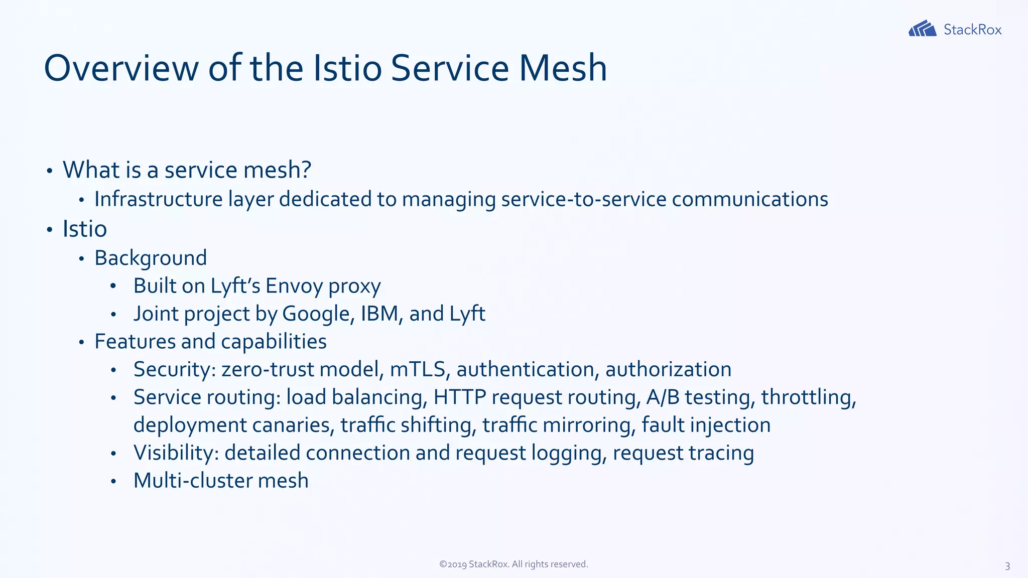 3©2019 StackRox. All rights reserved.
Overview of the Istio Service Mesh
• What is a service mesh?
• Infrastructure layer dedicated to managing service-to-service communications
• Istio
• Background
• Built on Lyft’s Envoy proxy
• Joint project by Google, IBM, and Lyft
• Features and capabilities
• Security: zero-trust model, mTLS, authentication, authorization
• Service routing: load balancing, HTTP request routing, A/B testing, throttling,
deployment canaries, traﬃc shifting, traﬃc mirroring, fault injection
• Visibility: detailed connection and request logging, request tracing
• Multi-cluster mesh
 