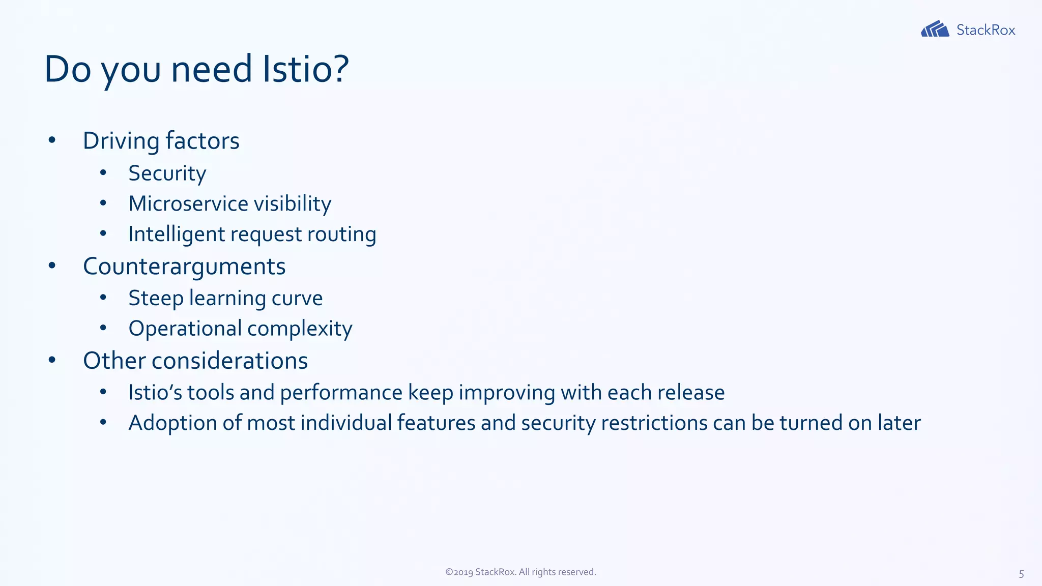 5©2019 StackRox. All rights reserved.
Do you need Istio?
• Driving factors
• Security
• Microservice visibility
• Intelligent request routing
• Counterarguments
• Steep learning curve
• Operational complexity
• Other considerations
• Istio’s tools and performance keep improving with each release
• Adoption of most individual features and security restrictions can be turned on later
 