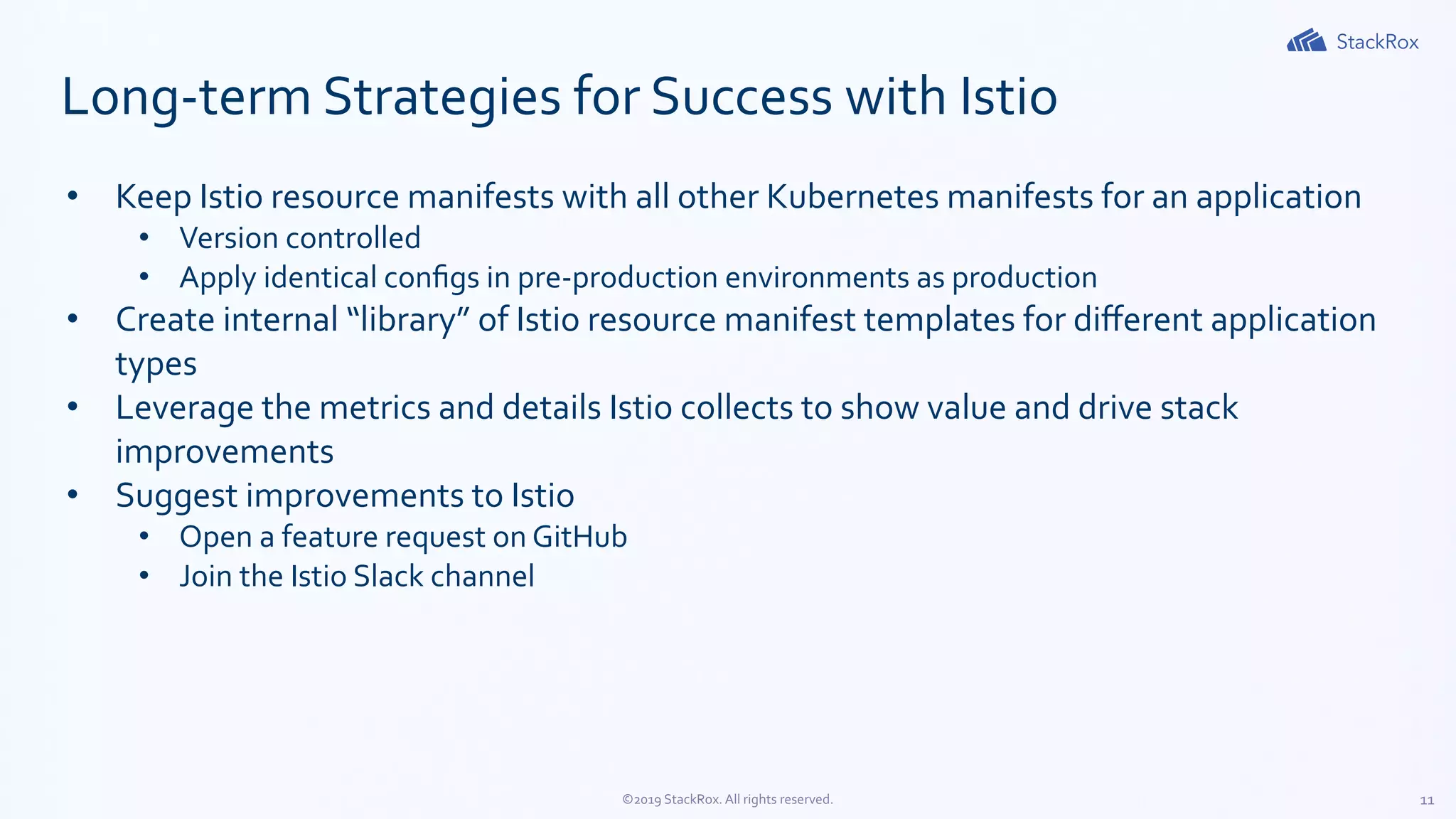 11©2019 StackRox. All rights reserved.
Long-term Strategies for Success with Istio
• Keep Istio resource manifests with all other Kubernetes manifests for an application
• Version controlled
• Apply identical conﬁgs in pre-production environments as production
• Create internal “library” of Istio resource manifest templates for diﬀerent application
types
• Leverage the metrics and details Istio collects to show value and drive stack
improvements
• Suggest improvements to Istio
• Open a feature request on GitHub
• Join the Istio Slack channel
 