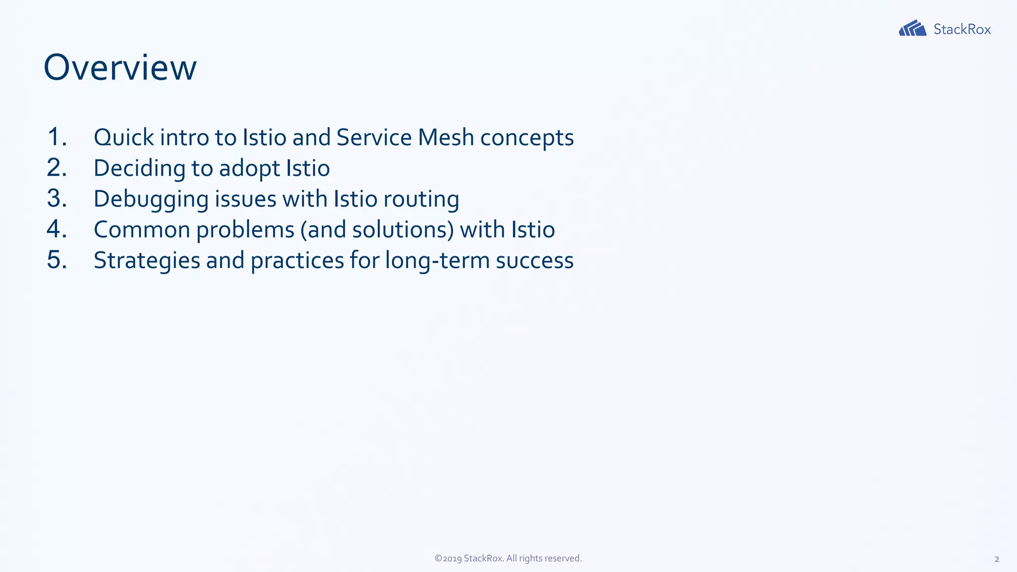 2©2019 StackRox. All rights reserved.
Overview
1. Quick intro to Istio and Service Mesh concepts
2. Deciding to adopt Istio
3. Debugging issues with Istio routing
4. Common problems (and solutions) with Istio
5. Strategies and practices for long-term success
 