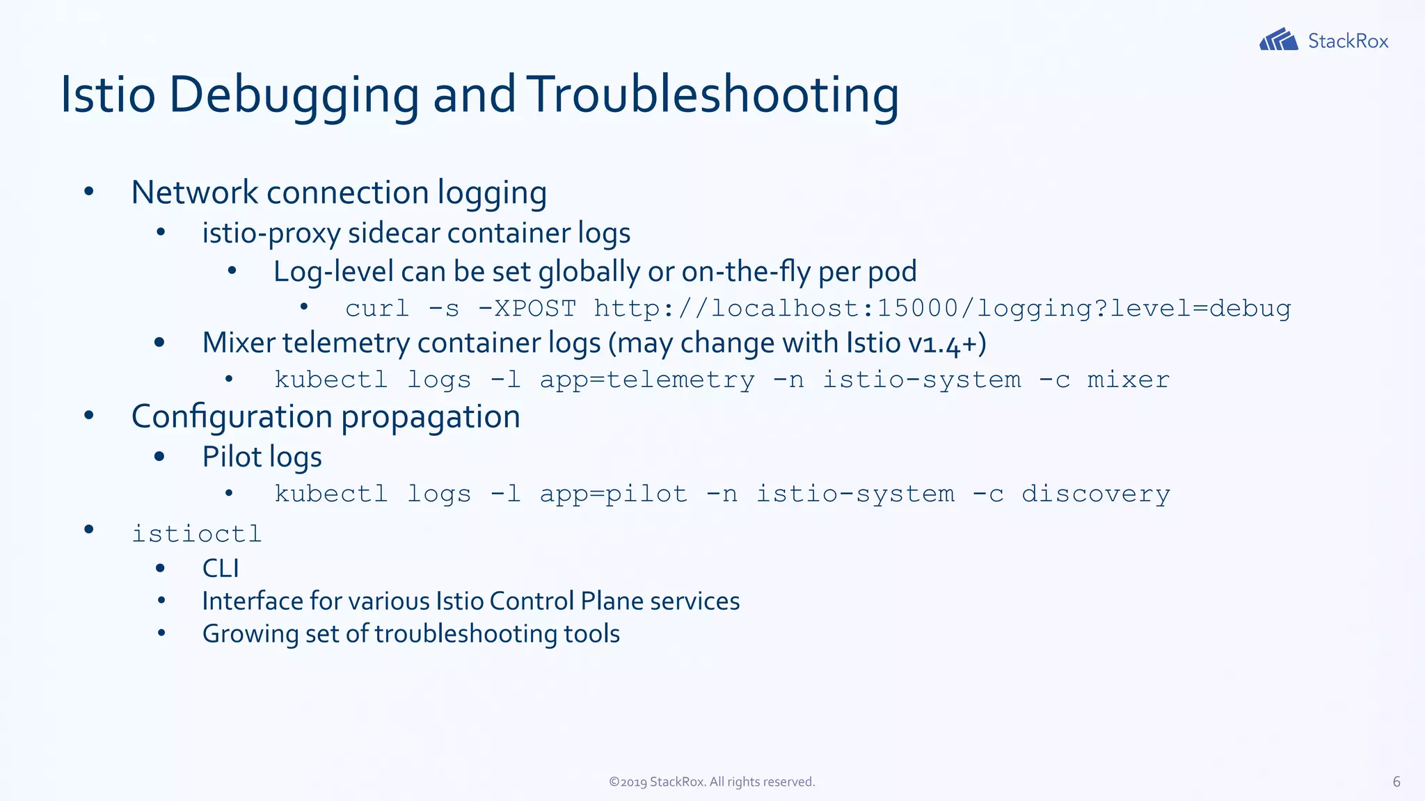 6©2019 StackRox. All rights reserved.
Istio Debugging andTroubleshooting
• Network connection logging
• istio-proxy sidecar container logs
• Log-level can be set globally or on-the-ﬂy per pod
• curl -s -XPOST http://localhost:15000/logging?level=debug
• Mixer telemetry container logs (may change with Istio v1.4+)
• kubectl logs -l app=telemetry -n istio-system -c mixer
• Conﬁguration propagation
• Pilot logs
• kubectl logs -l app=pilot -n istio-system -c discovery
• istioctl
• CLI
• Interface for various Istio Control Plane services
• Growing set of troubleshooting tools
 