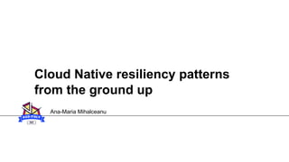 Cloud Native resiliency patterns
from the ground up
Ana-Maria Mihalceanu
 
