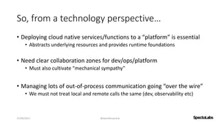 So, from a technology perspective…
• Deploying cloud native services/functions to a “platform” is essential
• Abstracts underlying resources and provides runtime foundations
• Need clear collaboration zones for dev/ops/platform
• Must also cultivate “mechanical sympathy”
• Managing lots of out-of-process communication going “over the wire”
• We must not treat local and remote calls the same (dev, observability etc)
27/09/2017 @danielbryantuk
 