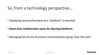 So, from a technology perspective…
• Deploying services/functions to a “platform” is essential
• Need clear collaboration zones for dev/ops/platform
• Managing lots of out-of-process communication going “over the wire”
27/09/2017 @danielbryantuk
 
